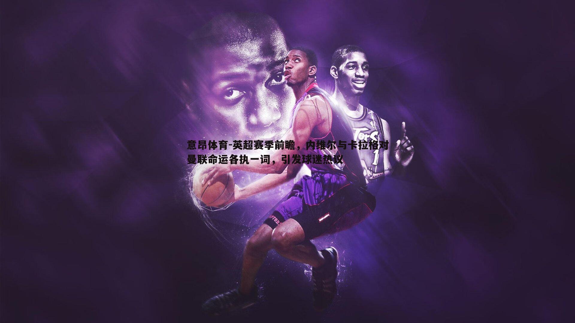 英超赛季前瞻,内维尔与卡拉格对曼联命运各执一词,引发球迷热议